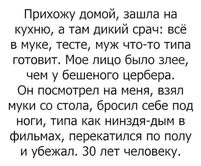 Прихожу домой зашла на кухню а там дикий срач всё в муке тесте муж чтото типа готовит Мое лицо было злее чем у бешеного цербера Он посмотрел на меня взял муки со сгола бросил себе под ноги типа как нинздя дым в фильмах перекатился по полу и убежал 30 лет человеку