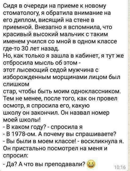 Сидя в очереди на приеме к новому стоматологу я обратила внимание на его диплом висящий на стене в приемной Внезапно я вспомнила что красивый высокий мальчик с таким именем учился со мной в одном классе гдето 30 лет назад Но как только я зашла в кабинет я тут же отбросила мысль об этом этот пысеющий седой мужчина с иаборожденным морщинами лицом был слишком стар чтобы быть моим одноклассником Тем н