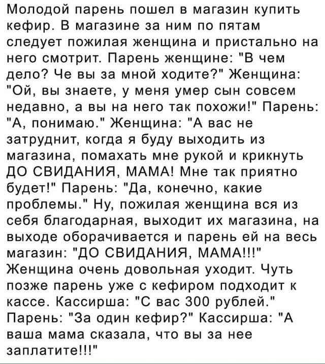 Молодой парень пошел в магазин купить кефир В магазине за ним по пятам следует пожилая женщина и пристально на него смотрит Парень женщине В чем дело Че вы за мной ходите Женщина Ой вы знаете у меня умер сын совсем недавно а вы на него так похожи Парень А понимаю Женщина А вас не затрУднит когда я буду выходить из магазина помахать мне рукой и крикнуть ДО СБИДАНИЯ МАМА Мне так приятно будет Парень