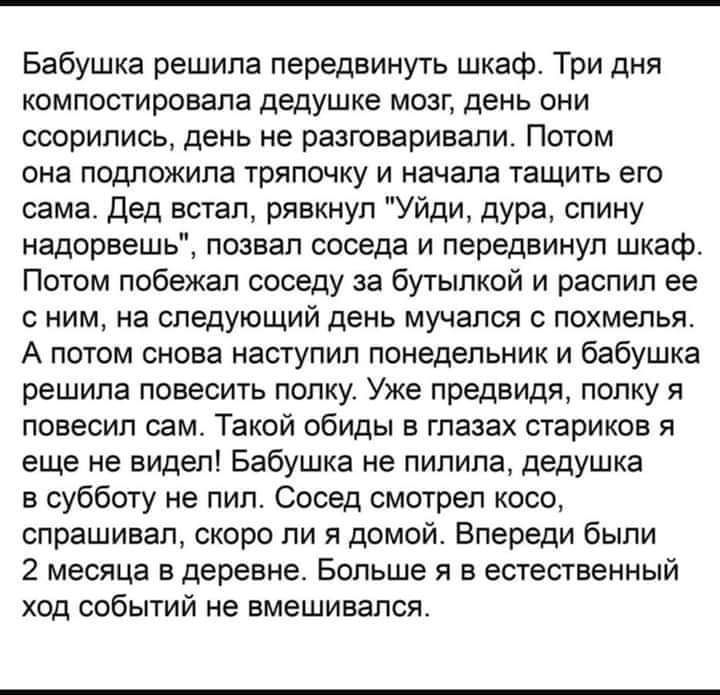 Бабушка решила передвинуть шкаф Три дня компостировала дедушке мозг день они осорипись день не разговаривапи Потом она подложипа тряпочку и начала тащить его сама Дед встал рявкнул Уйди дура спину надорвашь позвал соседа и передвинуп шкаф Потом побежал соседу за бутылкой и распил ее с ним на следующий день мучался похмелья А потом снова наступил понедельник и бабушка решипа повесить полку Уже пред