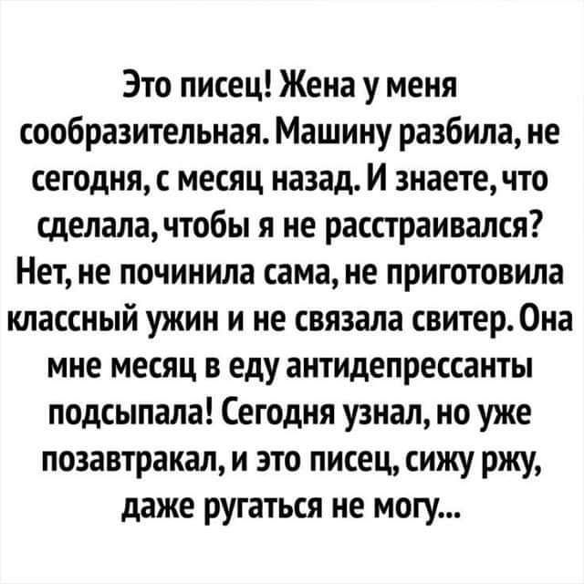 Это писец Жена у меня сообразительная Машину разбила не сегодня с месяц назад И знаете что сделала чтобы я не расстраивался Нет не починила сама не приготовила классный ужин и не связала свитер Она мне месяц в еду антидепрессанты подсыпапа Сегодня узнал но уже позавтракал и это писец сижу ржу даже ругаться не могу