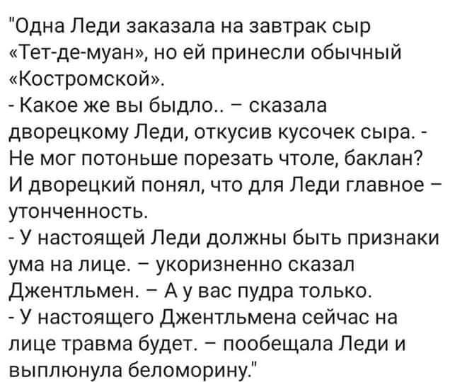 Одна Леди заказала на завтрак сыр Тет де муан но ей принесли обычный Костромской Какое же ВЫ быдло СКЭЗЭПЭ дворецкому Леди откусив кусочек сыра Не МОГ потоньше порезать ЧТОПЕ бакпан И дворецкий понял что для Леди главное уТОНЧеННОСТЬ У настоящей Леди должны быть признаки ума на ЛИЦЕ укоризненно сказал Джентльмен А у вас пудра только У настоящего Джентльмена сейчас на лице травма будет пообещала Ле