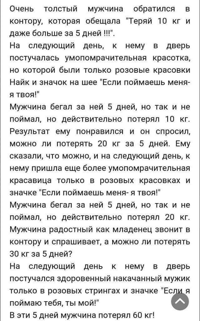 Очень толстый мужчине обратился в контору которая обещала Теряй 10 кг и даже больше за 5 дней На следующий день нему в дверь постучалась умопомрачительная красотка но которой были только розовые красовки Найк и значок на шее Если поймаешь меня я твоя Мужчина бегал за ней 5 дней но так и не поймал но действительно потерял 10 кг Результат ему понравился и он спросил можно ли потерять 20 кг за 5 дней