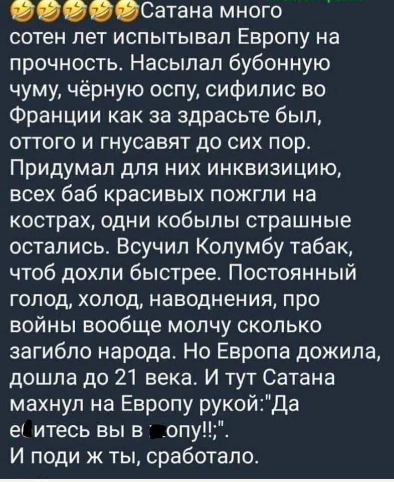 Сатана много сотен лет испытывал Европу на прочность Насылап бубонную чуму чёрную оспу сифилис во Франции как за здрасьте был оттого и гнусавят до сих пор Придумал для них инквизицию всех баб красивых пожгли на кострах одни кобылы страшные остались Всучил Колумбу табак чтоб дохли быстрее Постоянный голод холод наводнения про войны вообще молчу сколько загибло народа Но Европа дожила дошла до 21 ве