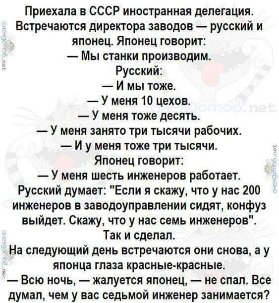 Приехала СССР иностранная делегация Встречаются директора заводов русский и японец Японец говорит Мы станки производим Русский И мы тоже У меня 10 цехов у меня тоже дЕСЯТЬ У МЕНЯ анято три ТЫСЯЧИ рабочих И у меня тоже ЧРИ ТЫСЯЧИ яПШіЕЦ ОБОРИТЕ У меня шесть инженеров работает Русский думает Если я скажу что у нас 200 инженеров в зааодоулравпении сидят конфуз выйдет Скажу что у нас семь инженеров Та