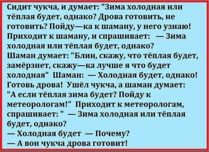 Сидит чукча и думает зима холодная или тёплая будет однако Дрпиа готовить не готовить Пойдука к шаману у иегц узнаю Приходит и шамниу и спрашивает Зима холодная или тёплая будет вднако Шаман думает Блин скажу что тёплая будет замёрзнет скажука лучше я что будет холодная Шаман Холодная будет однако Готовь дрова Ушел чукча а шаман думает А еыи тёплая зима будет Пойду к метеорологам Приходит к метеор