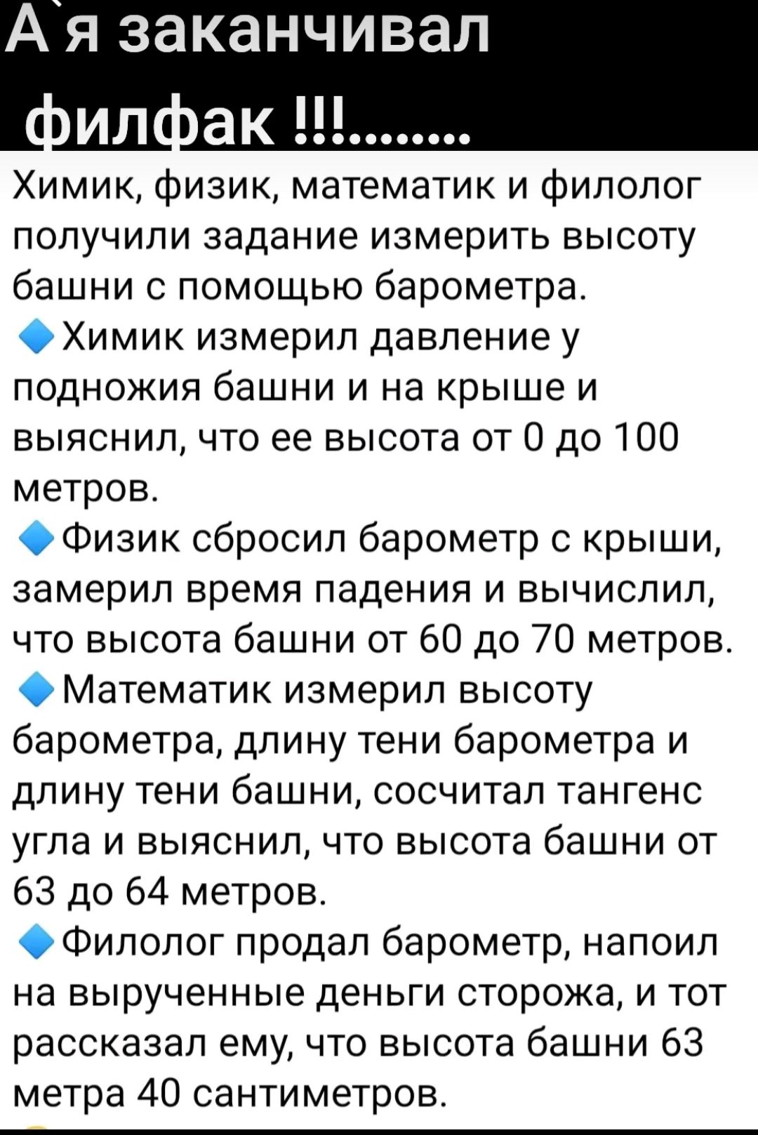 А я заканчивал ИЛ пак Химик физик математик и филолог получили задание измерить высоту башни с помощью барометра ОХимик измерил давление у ПОДНОЖИЯ башни И на Крыше И выяснил что ее высота от О до 100 метров ОФизик сбросил барометр с крыши замерип время падения и вычислил что высота башни от 60 до 70 метров ОМатематик измерил высоту барометра длину тени барометра и длину тени башни сосчитал танген