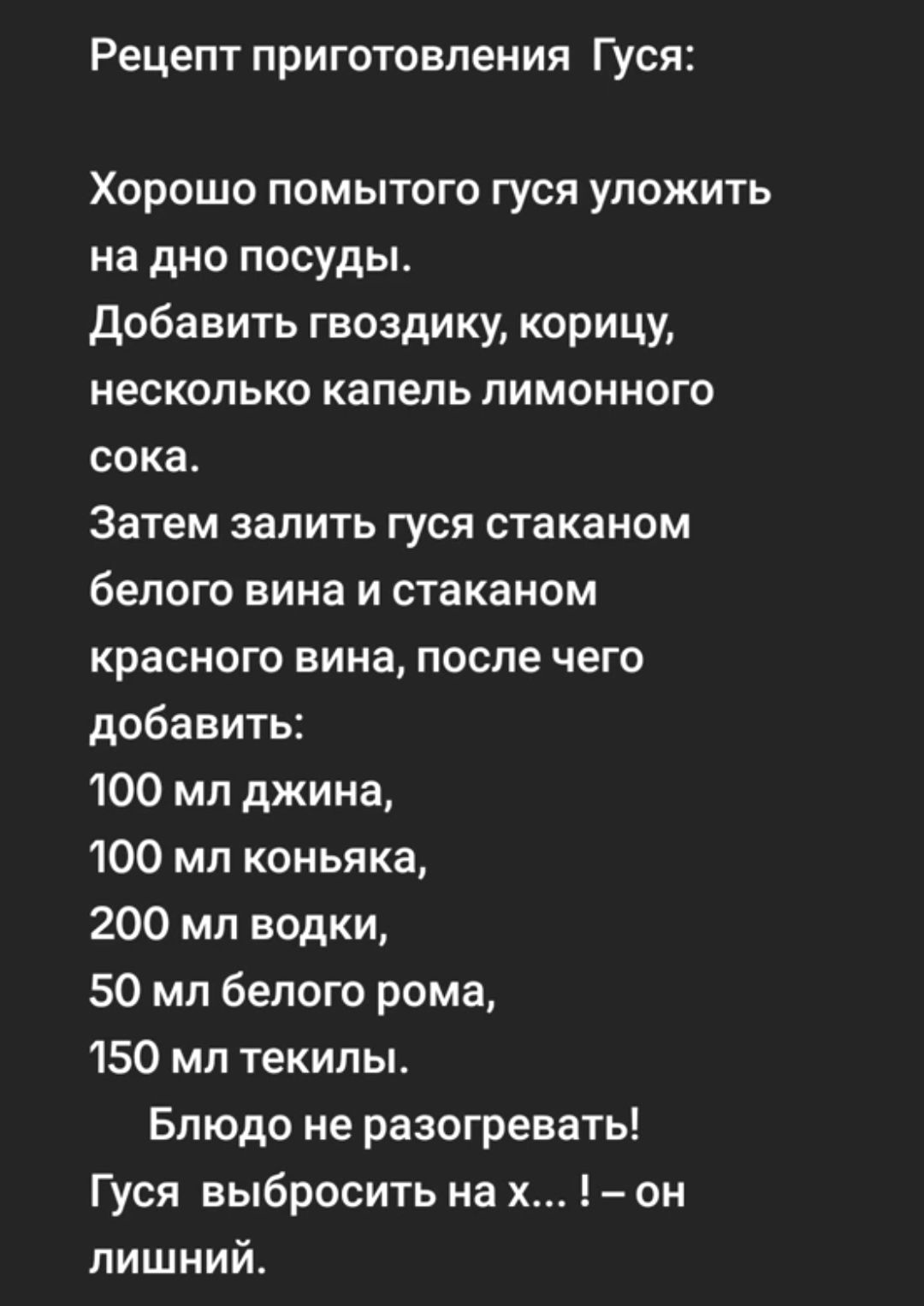 Рецепт приготовления Гуси Хорошо помытого гуся уложить на дно посуды добавить гвоздику корицу несколько капель лимонного сока Затем залить гуся стаканом белого вина и стаканом красного вина после чего добавить 100 мл джина 100 мл коньяка 200 мл водки 50 мл белого рома 150 мл текилы Блюдо не разогревать Гуся выбросить на х он лишний