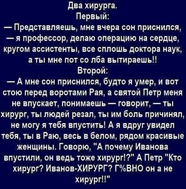 Два хирурга Первый Представляешь мне вчера сон приснился я профессор делаю операцию на сердце кругом ассистенты все сплошь доктора наук а ты мне пот со лба вытирает Второй А мне сом приснился будто я умер и вот стою перед воротами Рая а святой Петр меня не впускает понимаешь говорит ты хирург ты людей резал ты им боль причинял не могу я тебя впуститьі А я вдруг увидел тебя ты в Раю весь в белом ря