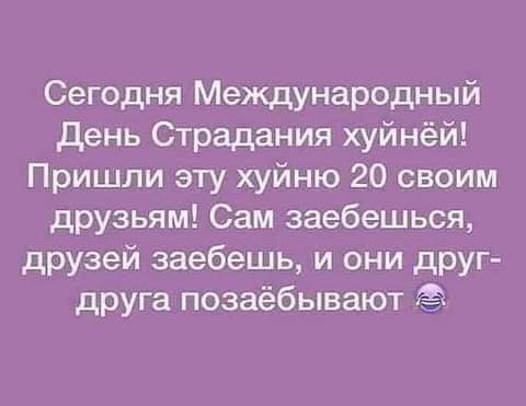 Сегодня Международный день Страдания хуйнёй Пришли эту хуйню 20 своим друзьям Сам заебешься друзей заебешь и они друг друга позаёбывают