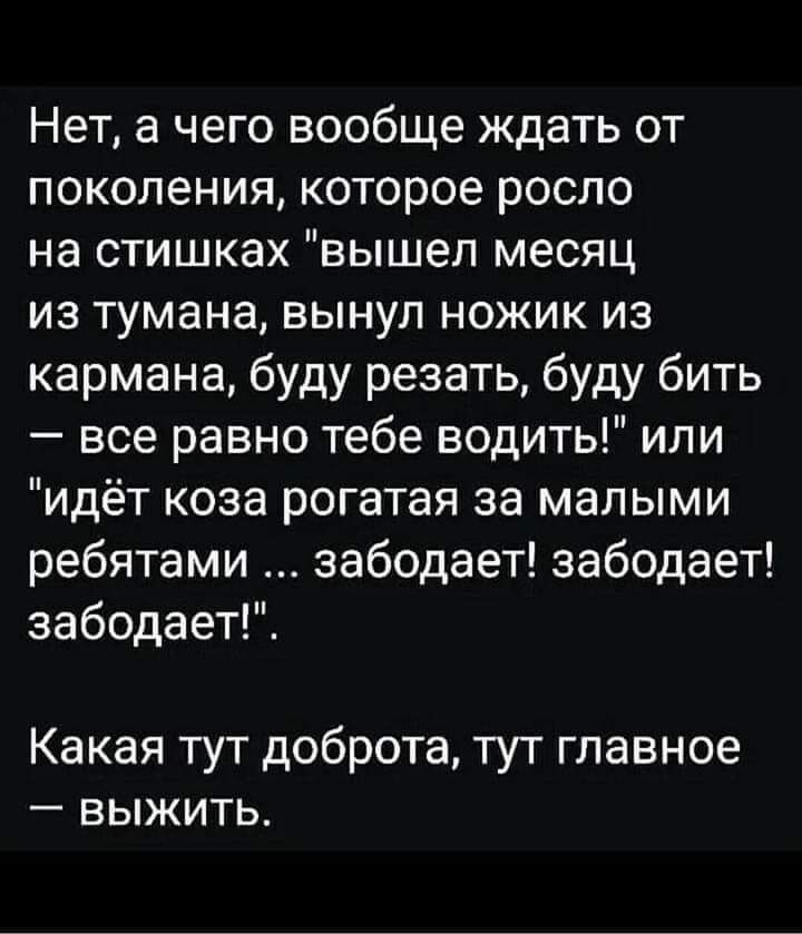 Нет а чего вообще ждать от поколения которое росло на стишках вышел месяц из тумана вынуп ножик из кармана буду резать буду бить все равно тебе водить или идёт коза рогатая за малыми ребятами забодает забодает забодает Какая тут доброта тут главное выжить