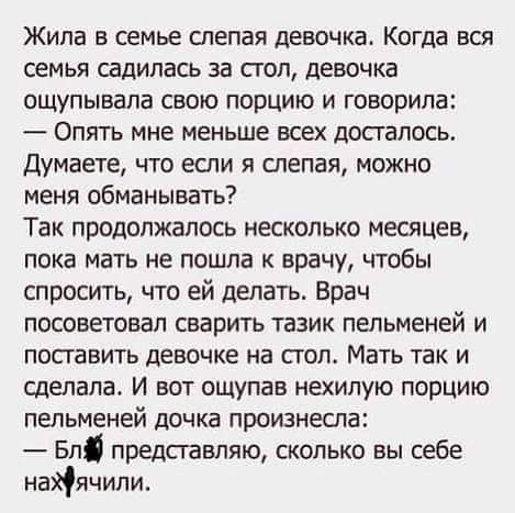 Жила в семье слепая девочка Когда вся семья садилась за стол девочка ощупывала свою порцию и говорила Опять мне меньше вси досталось Думаете что если я слепая можно меня обманывать Так продолжалось несколько месяцев пока мать не пошла к врачу чтобы спросить что ей делать Врач посоветовал сварить тазик пельменей и поставить девочке на пол Мать так и сделала И вот ощупав нехипую порцию пельменей доч