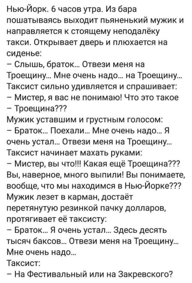 НькъЙорк 6 часов утра Из бара пошатываясь выходит пьяненький мужик и направляется к стоящему неподалёку такси Открывает дверь и ппюхается на сиденье Слышь браток Отвези меня на Троещииу Мне очень надо на Троещину Таксист сильно удивляется и спрашивает Мистер я вас не понимаю Что это такое Троещина Мужик уставшим и грустным голосом Братск Поехали Мне очень надо Я очень устал Отвеэи меня на Троещину