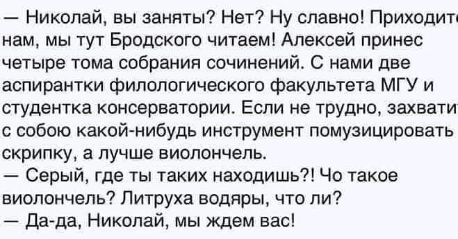 Николай вы заняты Нет Ну славно Приходил нам мы тут Бродского читаем Алексей принес четыре тома собрания сочинений С нами две аспирантки филологического факультета МГУ и студентка консерватории Если не Трудно захват собою какой нибудь инструмент помузицировать скрипку а лучше виолончель Серый где ты таких находишь Чо такое виолончель Литруха водяры что ли дада Николай мы Ждем вас