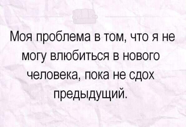 Моя проблема в том что я не могу влюбиться в нового человека пока не сдох предыдущий