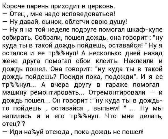 Короче парень приходит в церковь Отец мне надо исповедоваться Ну давай сынок облегчи свою душу Ну я на той неделе подруге помогал шкафйкупе собирать Собрали пошел дождь она говорит ну куда ты в такой дождь пойдешь оставайся Ну я остался и ее триул А несколько дней назад жене дРУга помогал обои клеить Наклеипи и дождь пошел Ома говорит ну куда ты в такой дождь пойдешь Пооиди пока подожди И я ее трн