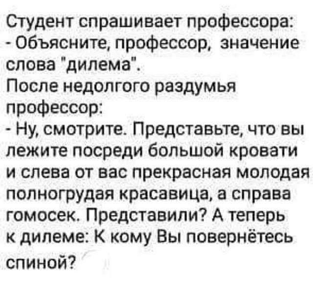 Студентспрашиваетпрофессорш Объяснитепрофессорзначение сповадилемаі После недолгого раздумья профессор Ну смотрите Представьте что вы пежитепосредибопьшойкровати и слева от вас прекрасная молодая попногрудаякрасавицаасправа гомосек Представили А теперь к дипеме К кому Вы повернётесь спиной