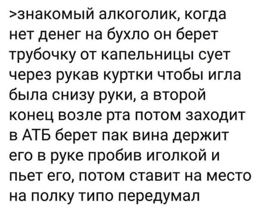 знакомый алкоголик когда нет денег на бухло он берет трубочку от капельницы сует через рукав куртки чтобы игла была снизу руки а второй конец возле рта потом заходит в АТБ берет пак вина держит его в руке пробив иголкой и пьет его потом ставит на место на полку типо передумал