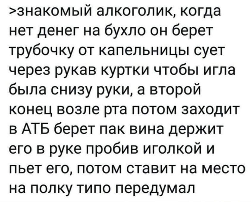 знакомый алкоголик когда нет денег на бухло он берет трубочку от капельницы сует через рукав куртки чтобы игла была снизу руки а второй конец возле рта потом заходит в АТБ берет пак вина держит его в руке пробив иголкой и пьет его потом ставит на место на полку типо передумал