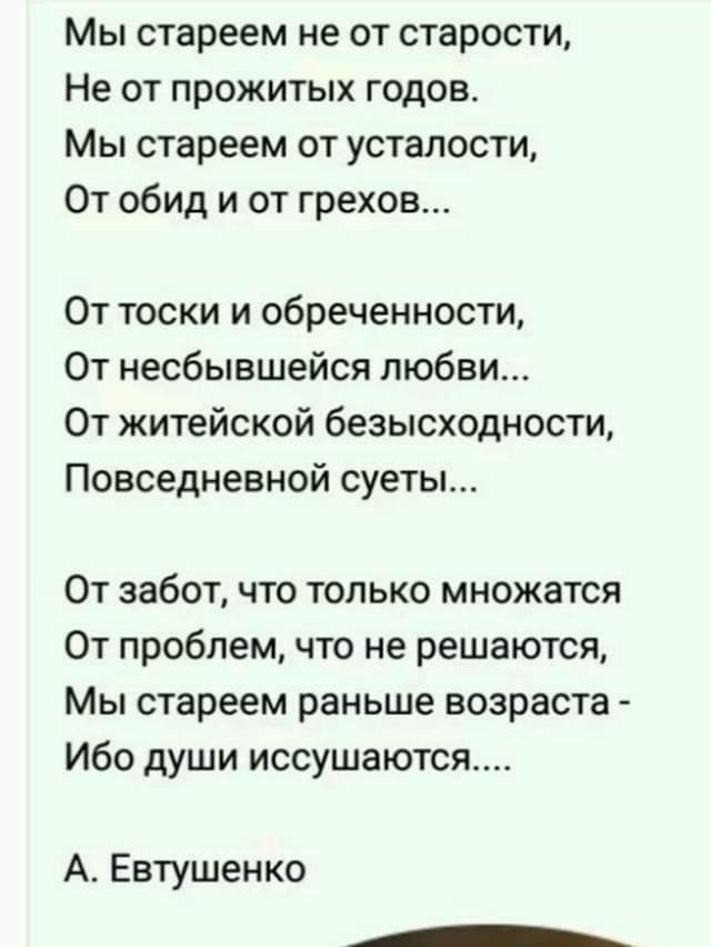 Мы стареем не от старости Не от прожитых годов Мы стареем от усталости От обид и от грехов От тоски и обреченности От несбывшейся любви От житейской безысходности Повседневной суеты От забот что только множатся От проблем что не решаются Мы стареем раньше возраста Ибо души иссушаются А Евтушенко