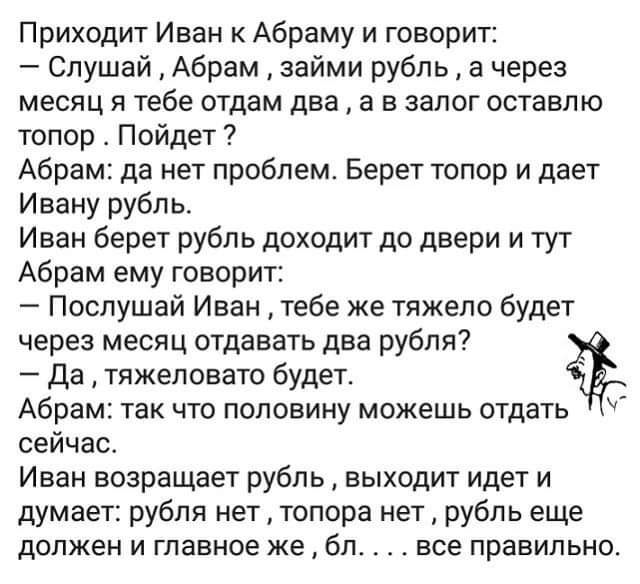 Приходит Иван к Абраму и говорит Слушай Абрам займи рубль а через месяц я тебе отдам два а в залог оставлю топор Пойдет Абрам да нет проблем Берет топор и дает Ивану рубль Иван берет рубль доходит до двери и тут Абрам ему говорит Послушай Иван тебе ке тяжело будет через месяц отдавать два рубля да тяжеловато будет Абрам так что половину можешь отдать сейчас Иван возращает рубль выходит идет и дума