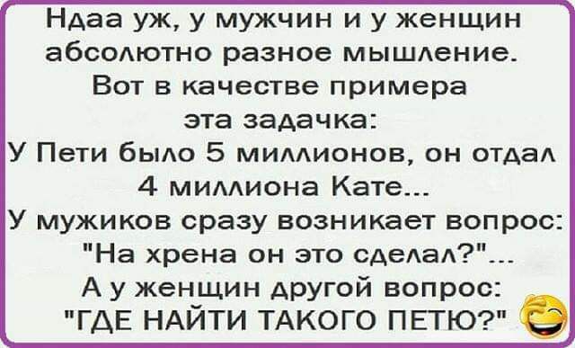 НАаа уж у мужчин и у женщин абсолютно разное мышдение Вот в качестве примера эта задачка У Пети было 5 мимионов он ОТАаА 4 мимиона Кате У мужиков сразу возникает вопрос На хрена он это сАеАаА А у женщин другой вопрос ГДЕ НАЙТИ ТАКОГО ПЕТЮ