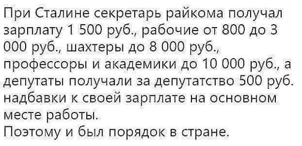 При Сталине секретарь райкома получал зарплату 1 500 руб рабочие от 800 до 3 000 руб шахтеры до 8 000 руб профессоры и академики до 10 000 руб а депутаты получали за депутатствс 500 руб надбавки к своей зарплате на основном месте работы Поэтому и был порядок в стране