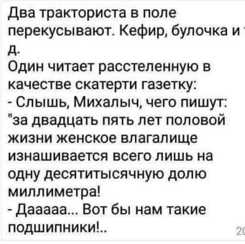 два тракториста в поле перекусывают Кефир булочка И д Один читает расстепенную в качестве скатерти газетку Слышь Михалыч чего пишут за двадцать пять лет половой жизни женское влагалище изнашивается всего лишь на одну десятитысячную долю миллиметра Дааааа Вот бы нам такие подшипники