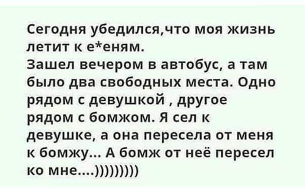 Сегодня убедился по моя жизнь летит к ееням зашел вечером в автобус а там было два свободных места Одно рядом с девушкой другое рядом бомжом я сел к девушке а она пересела от меня к бомжу А бомж от неё пересел К МНЕ