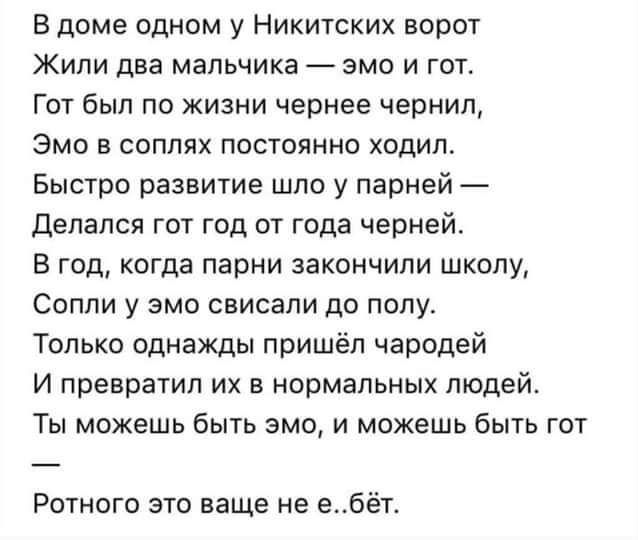 Вдоме одном у Никитских ворот Жили два мальчика эмо и гот Гот был по жизни чернее чернил Эмо в соплях постоянно ходил Быстро развитие шло у парней Депался гот год от года черней В год когда парни закончили школу Сопли у эмо свисали до попу Только однажды пришёл чародей И превратил их в нормальных людей Ты можешь быть эмо и можешь быть гот Ротного это ваще не е_бёт