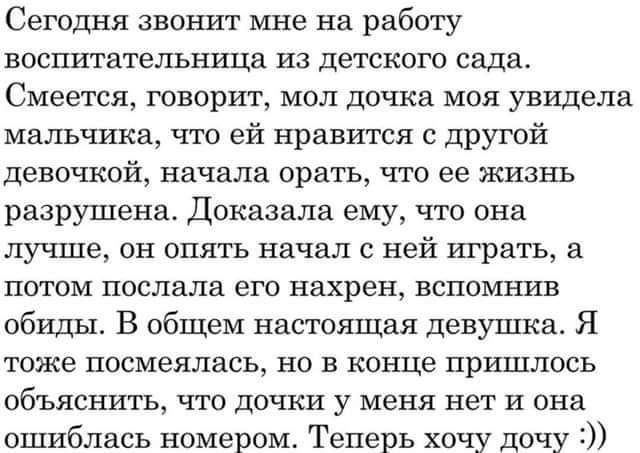 Сегодня звонит мне на работу воспитательница из детского сада Смеется говорит мол дочка моя увидела мальчика что ей нравится с другой девочкой начала орать что ее жизнь разрушена Доказала ему что она лучше он опять начал с ней играть а потом послала его нахрен вспомнив обиды В общем настоящая девушка Я тоже посмеялась но в конце пришлось объяснить что дочки у меня нет и она ошиблась номером Теперь