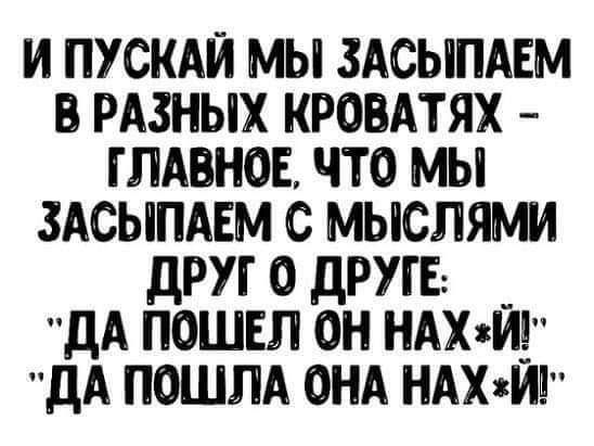 И ПУСКАЙ МЫ ЗАСЫПАЕМ В РАЗНЫХ КРОВАТЯХ ГЛАВНОЕ ЧТО МЫ ЗАСЫПАЕМ С МЫСЛЯМИ дРУГ О ДРУГЕ ДА ПОШЕЛ ОН НАХ8Й дА ПОШЛА ОНА НАХЙ