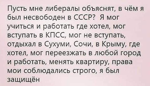 Пусть мне либералы объяснят в чём я был несвободен в СССР Я мог учиться и работать где хотел мог вступать в КПСС мог не вступать отдыхал в Сухуми Сочи в Крыму где хотел мог переезжать в любой город и работать менять квартиру права мои соблюдались строго я был защищён