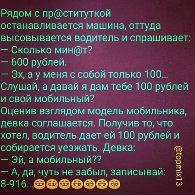 Рядом с прституткой останавливается машина оттуда высовывается водитель и спрашивает Сколько мин1г 600 рублей Эх а у меня особой только 100 Слушай а давай я дам тебе 100 рублей и свой мобильный Оценив взглядом модель мобильника девка соглашается Получив то что хотел водитель дает ей 100 рублей и собирается уезжать Девка Эй а мобильныйТ А да чуть не забыл записывай 8916 5 шшсіт