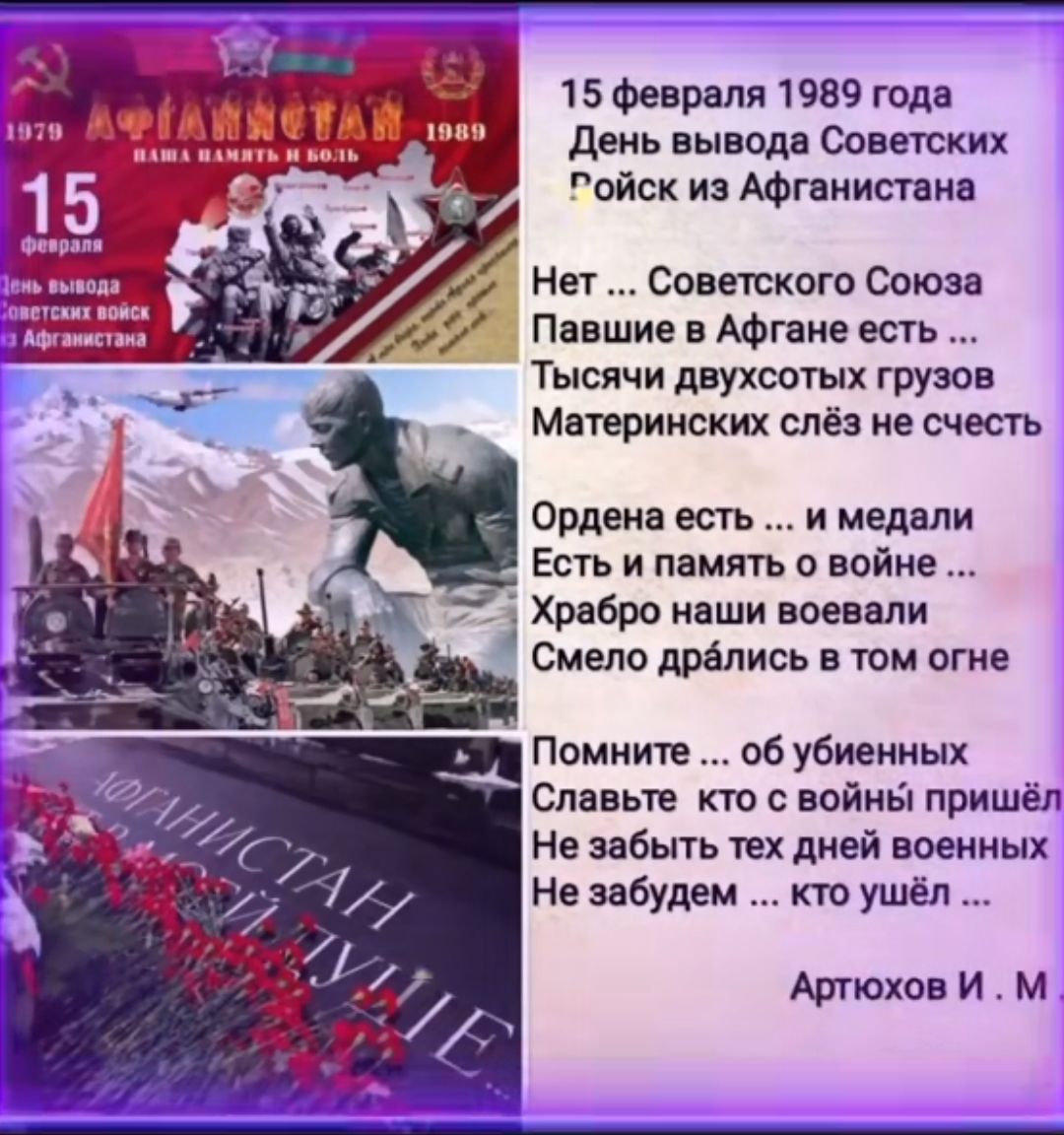 15 Февраля 1989 года День выводя Свитки ойск из Афганистана Нет Советского Союза Пввшие н Афгане ешь ТысЯчи двухсотх грузов Мнприиских сиё е счесть Орден есть и медали Есть и память о войне Хрвбро ннши носили Смело дрались в тм огне Помните об убиеииык Спи ые т с войны пришёл не забыть ТЕХ дивй шииых Не забудем кто ушёл Аглюхон И м