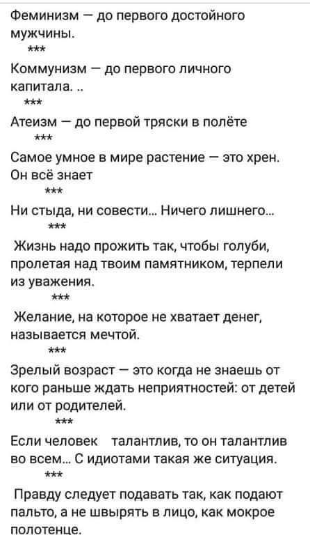 Феминизм до первого достойного мужчины Коммунизм до первого личного капитала Атеизм до первой тряски в полёте Самое умное в мире растение зто хрен Он всё знает Ни стыда ни совести Ничего лишнего Жизнь надо прожить так чтобы голуби пролетая над твоим памятником терпели из уважения Желание на которое не хватает денег называется мечтой Зрелый возраст это когда не знаешь от кого раньше ждать неприятно