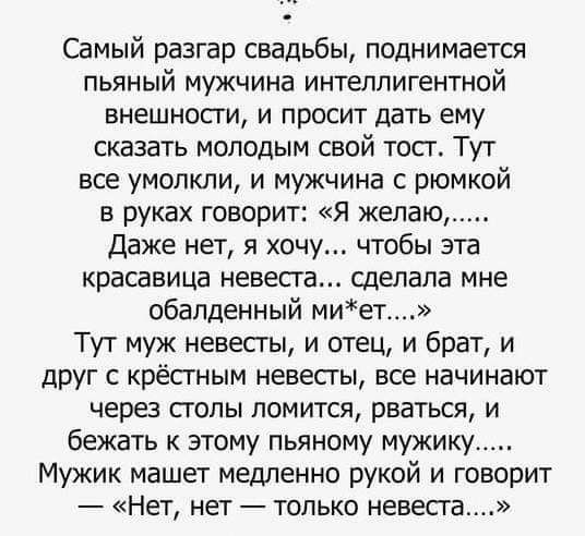 Самый разгар свадьбы поднимается пьяный мужчина интеллигентной внешности и просит дать ему сказать молодым свой тосг Тут все умолкли и мужчина с рюмкой в руках говорит Я желаю Даже нет я хочу чтобы эта красавица невеста сделала мне обалденный миет Тут муж невесты и отец и брат и друг крёстным невесты все начинают через столы ломится рваться и бежать к этому пьяному мужику Мужик машет медленно руко