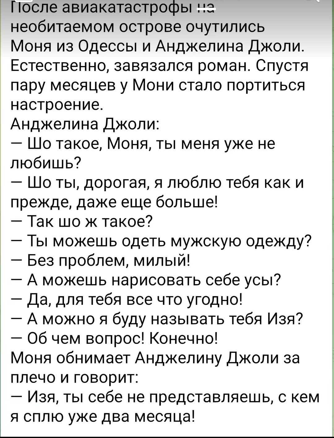 После авиакатастрофы необитаемом острове очутились Моня из Одессы и Анджелина джоли Естественно завязался роман Спустя пару месяцев у Мони стало портиться настроение Анджелина Джоли Шо такое Моня ты меня уже не любишь Шо ты дорогая я люблю тебя как и прежде даже еще больше Так шо ж такое 7 Ты можешь одеть мужскую одежду Без проблем милый А можешь нарисовать себе усы да для тебя все что угодно А мо