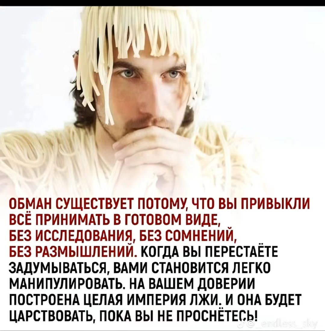 ОБМАН СУЩЕСТВУЕТ ПОТОМУ ЧТО ВЫ ПРИВЫКЛИ ВСЁ ПРИНИМАТЬ В ГОТОВОМ ВИДЕ БЕЗ ИССЛЕДОВАНИЯ БЕЗ СОМНЕНИЙ БЕЗ РАЗМЫШЛЕНИЙ КОГДА ВЫ ПЕРЕСТАЁТЕ ЗАДУМЫВАТЬСЯ ВАМИ СТАНОВИТСЯ ЛЕГКО МАНИПУЛИРОВАТЬ НА ВАШЕМ дОВЕРИИ ПОСТРОЕНА ЦЕЛАЯ ИМПЕРИЯ ПЖИ_И ОНА БУДЕТ ЦАРСТВОВАТЬ ПОКА ВЫ НЕ ПРОСНЕТЕБЫ