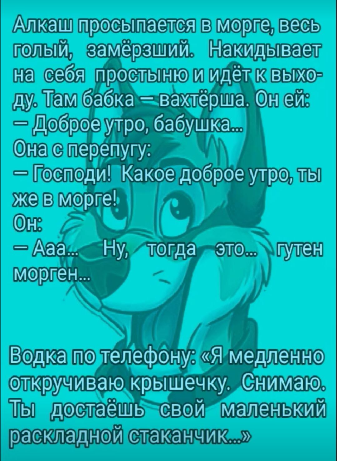 Алкаш просыпается в морге весь голый замерзший Накидывает на себя простыню и идёт к выхо ду Там бабка вахтёрша Он ей Доброе утро бабушка Она с перепугу Господи Какое доброе утро ты же в морге Он Ааа Ну тогда это гутен морген Водка по телефону Я медленно откручииааю крышечку СНИМаю Ты достаёшь свой маленький раскладной стаканчик