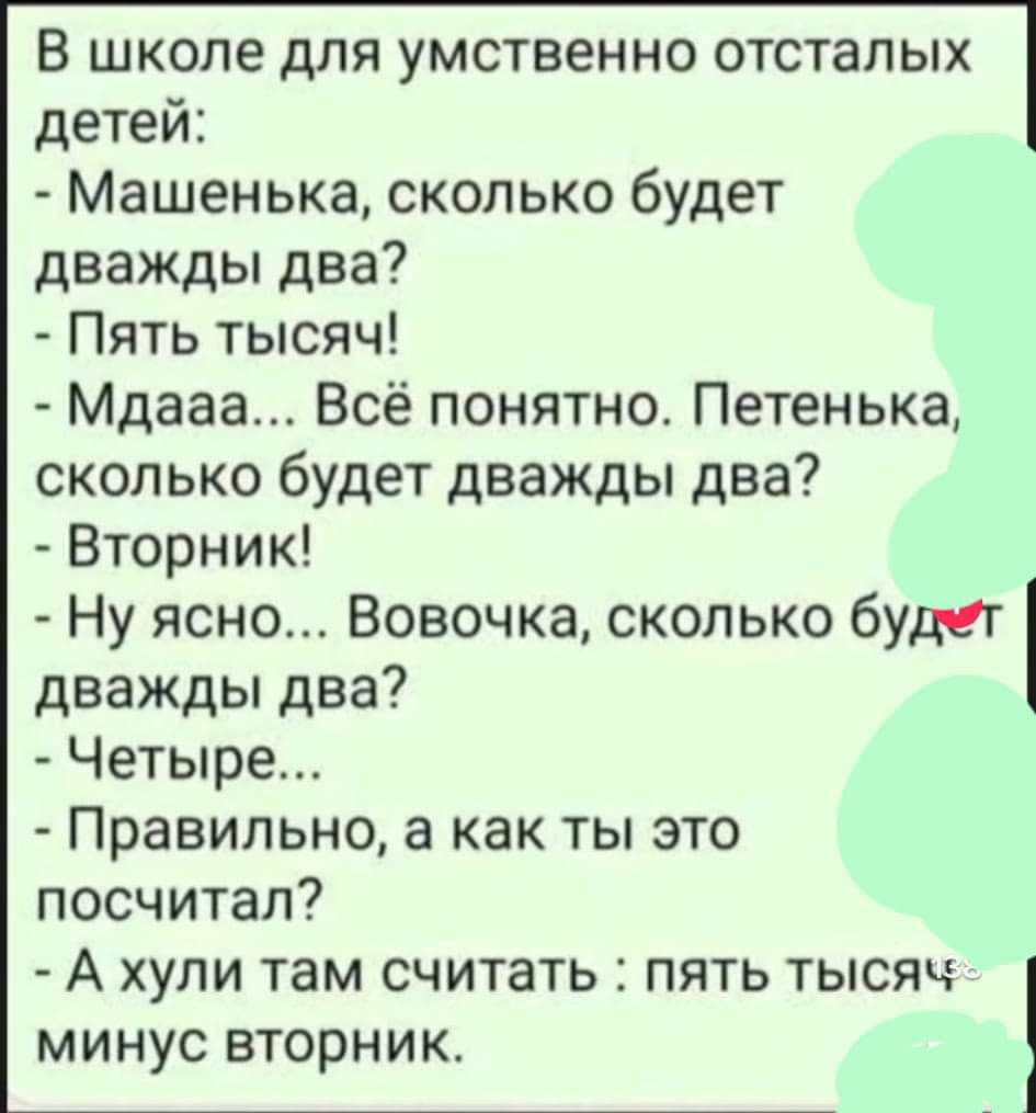 В школе для умственно отсталых детей Машенька сколько будет дважды два Пять тысяч Мдааа Всё понятно Петенька сколько будет дважды два Вторник Ну ясно Вовочка сколько будет дважды два Четыре Правильно а как ты это посчитал А хули там считать пять тысяч минус вторник