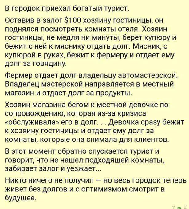 в городок приехал богатый турист Оставив залог 1110 хозяину гостиницы он поднялся посмотреть комнаты отеля Хозяин гостиницы не медля ни минуты берет купюру и бежит ней млснику отдать долг Мясник купюрой в руках бежит к Фермеру и отдает ему долг за говядину Фермер отдает долг владел ьцу автомастерской Владелец мастерской направляется в местный магазин и отдает долг за продукты Хозяин магазина бегом
