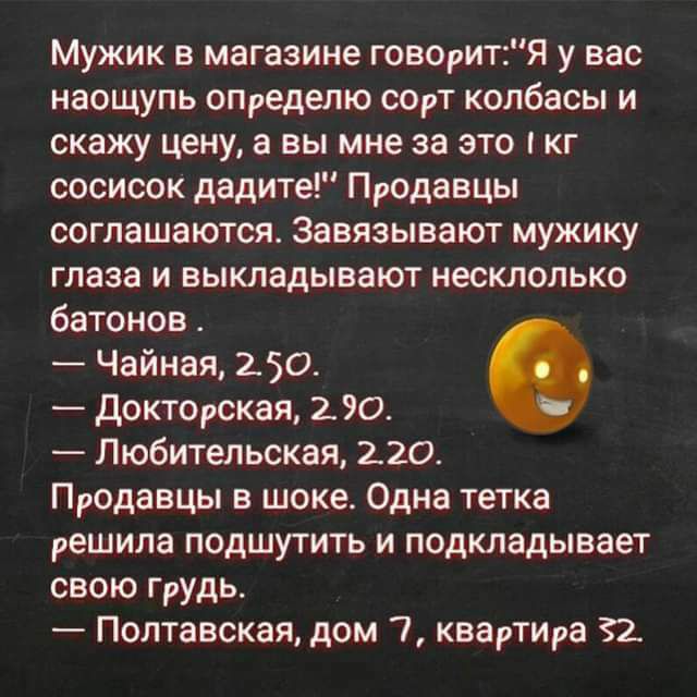 Мужик в магазине говаритя у вас наощупь определю СОрТ колбасы и скажу цену а вы мне за это кг сосисок дадите Продавцы соглашаются Завязывают мужику глаза и выкладывают настолько батонов Чайная 250 доктоюкая 290 Любительская 220 Продавцы в шоке Одна тетка решила подшутить и подкладывает свою грудь Полтавская дом 7 квартИра