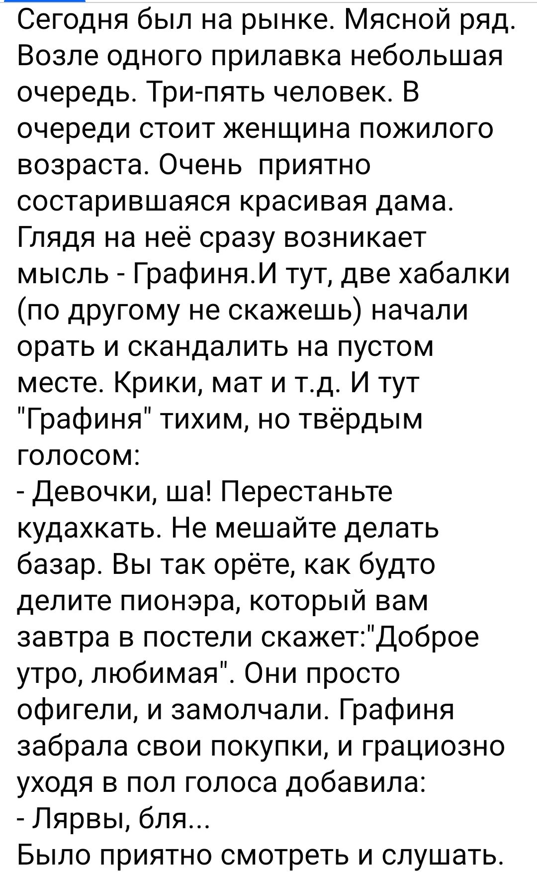 Сегодня был на рынке Мясной ряд Возле одного прилавка небольшая очередь Трилять человек В очереди стоит женщина пожилого возраста Очень приятно состарившаяся красивая дама Глядя на неё сразу возникает мысль Графиняи тут две хабапки по дрУгому не скажешь начали орать и скандалить на пустом месте Крики мат и тд И тут Графиня тихим но твёрдым голосом Девочки ша Перестаньте кудахкать Не мешайте делать