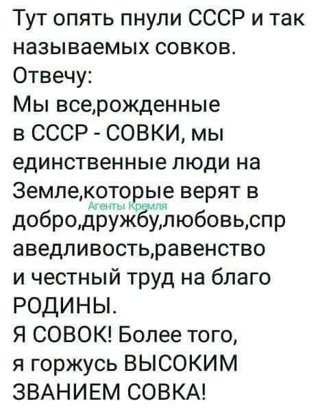 Тут опять пнули СССР и так называемых совков Отвечу Мы всерожденные в СССР СОВКИ мы единственные люди на Земле которые верят в до бродурнуЁкЁм любовь спр аведливостьравенство и честный труд на благо РОДИНЫ Я СОВОК Более того я горжусь ВЫСОКИМ ЗВАНИЕМ СОВКА