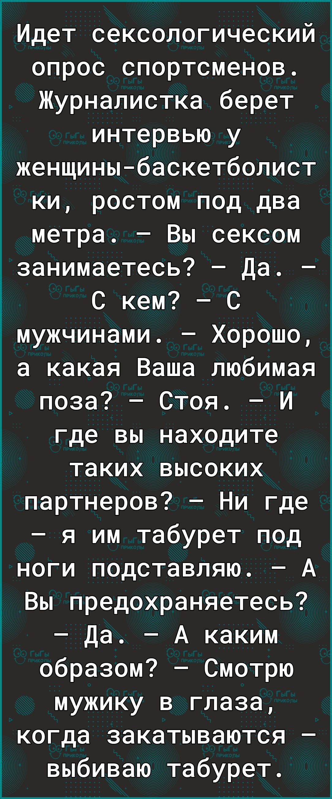 Идет сексологический опрос спортсменов Журналистка берет интервью у дженщины баскетболист ки ростом под два метра Вы сексом занимаетесь Да 1 С кем С мужчинами Хорошо а какая Ваша любимая поза Стоя И где вы находите таких высоких партнеров Ни где я им табурет под ноги подставляю А Вы предохраняетесь Да А каким образом Смотрю мужику в глаза когда закатываются выбиваю табурет