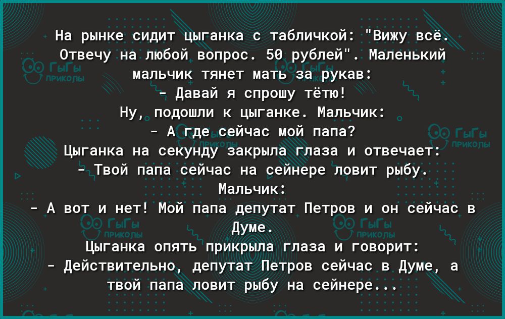 На рынке БУщит Шганкв табличкпй виду все Отвечу на ппбой ввпрпс зи рубле Маленький мальчик тянет нать за рука давай я спрошу тет ну ппппшпи Цигаике Напьчи А Где сейчас ной папа шгаиха на секунду закрыла Глаза и птвечвет тии пена сейчас ип сейнере по ит рыбу Инпьчи _ А вы и иш Мой мп депутат Петров и он сейчас дуиет цигяикя апять прикрыла гппа и говарит _ дейстительно депутат Петрпв сейчас в душе т
