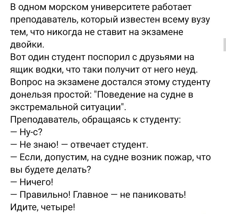 В одном морском университете работает преподаватель который известен всему вузу тем что никогда не ставит на экзамене двойки Вот один студент поспорил с друзьями на ящик водки что таки получит от него неуд Вопрос на экзамене достался этому студенту донельзя простой Поведение на судне в экстремальной ситуации Преподаватель обращаясь студенту Ну с Не знаю отвечает студент Если допустим на судне возн