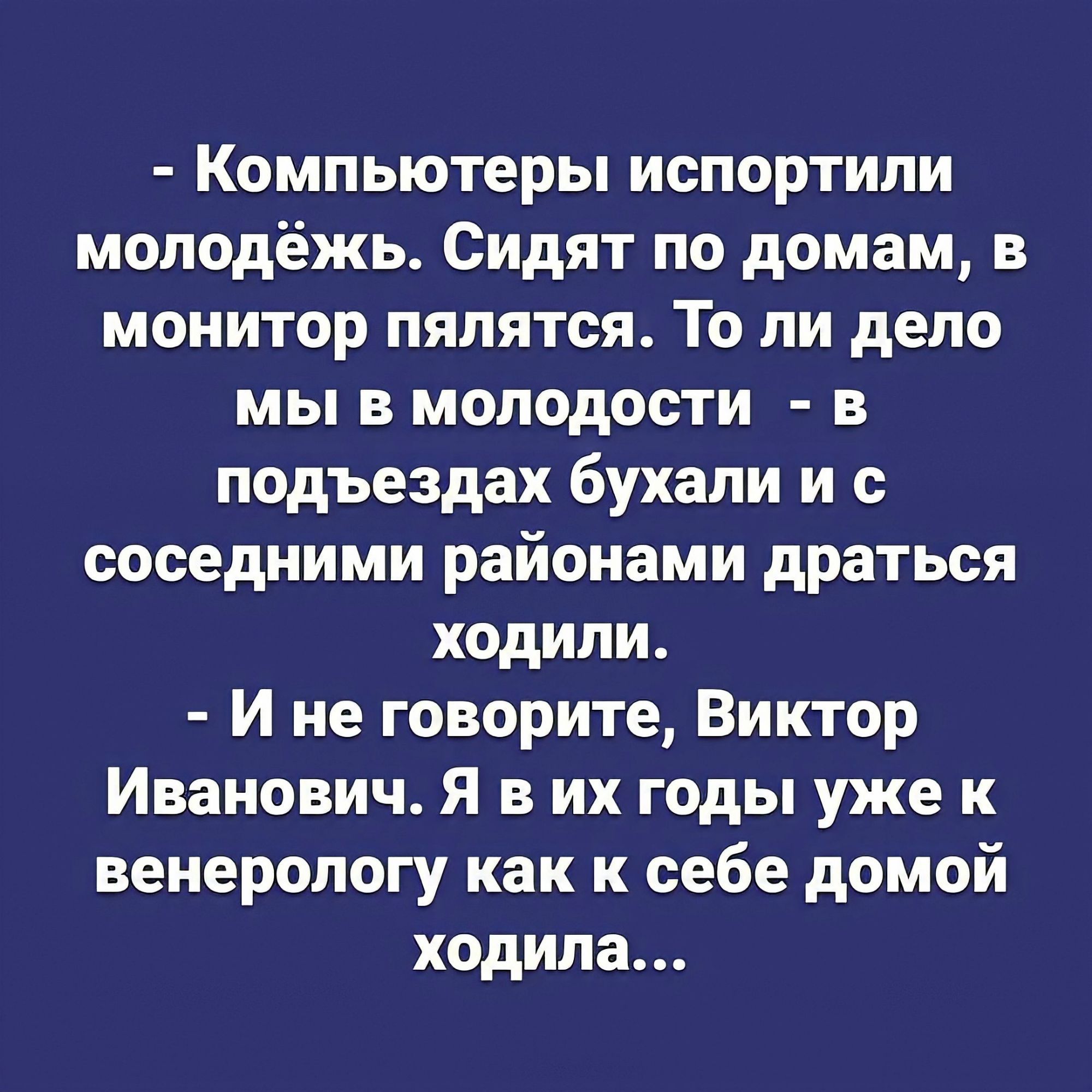 Компьютеры испортили молодёжь Сидят по домам в монитор пялятся То ли дело мы в молодости в подъездах бухали и с соседними районами драться ходили И не говорите Виктор Иванович Я в их годы уже к венерологу как к себе домой ходила