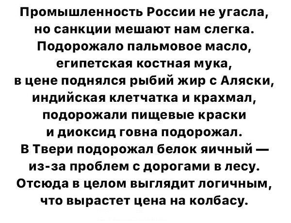 Промышленность России не угасла но санкции мешают нам слегка Подорожало пальмовое масло ЕГИПЕТСКЗЯ КООТМЗП мука в цене поднялся рыбий жир с Аляски индийская клетчатка и крахмал подорожали пищевые краски и диоксид говна подорожал В Твери подорожал белок яичный из за проблем с дорогами в лесу Отсюда в целом выглядит логичным что вырастет цена на колбасу